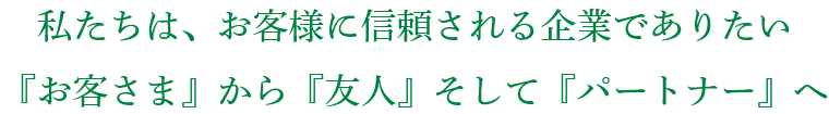 私たちは、お客様に信頼される企業でありたい 『お客さま』から『友人』そして『パートナー』へ