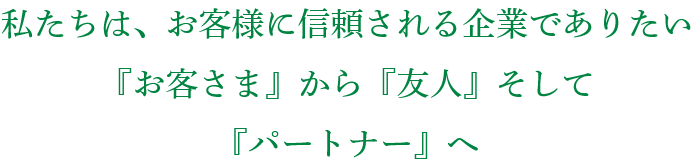 私たちは、お客様に信頼される企業でありたい 『お客さま』から『友人』そして『パートナー』へ