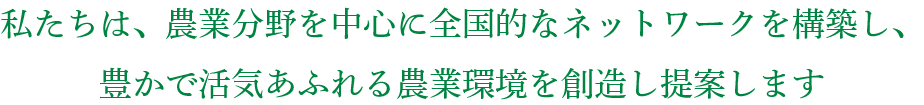 私たちは、農業分野を中心に全国的なネットワークを構築し、豊かで活気あふれる農業環境を創造し提案します